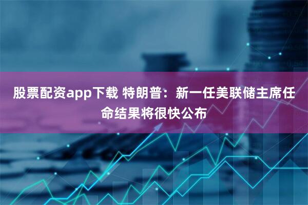 股票配资app下载 特朗普：新一任美联储主席任命结果将很快公布