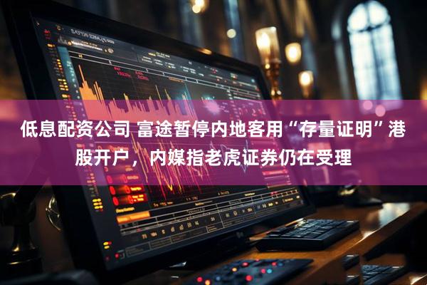 低息配资公司 富途暂停内地客用“存量证明”港股开户，内媒指老虎证券仍在受理