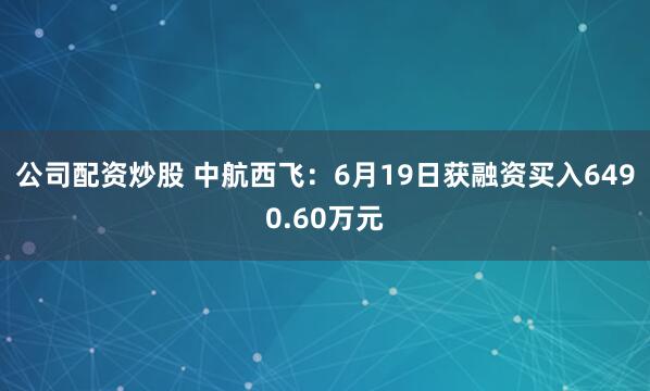 公司配资炒股 中航西飞：6月19日获融资买入6490.60万元