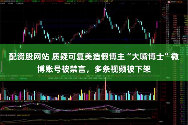 配资股网站 质疑可复美造假博主“大嘴博士”微博账号被禁言，多条视频被下架