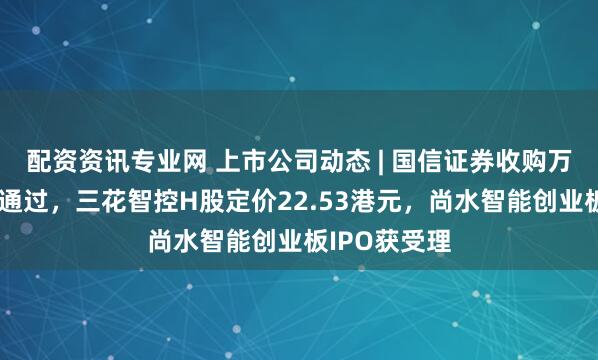配资资讯专业网 上市公司动态 | 国信证券收购万和证券审核通过，三花智控H股定价22.53港元，尚水智能创业板IPO获受理