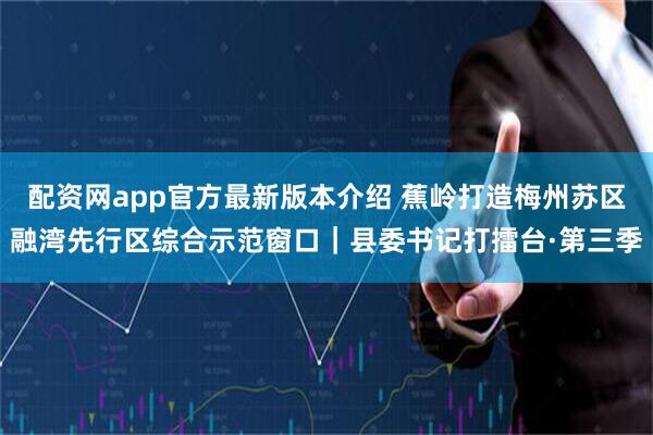 配资网app官方最新版本介绍 蕉岭打造梅州苏区融湾先行区综合示范窗口｜县委书记打擂台·第三季
