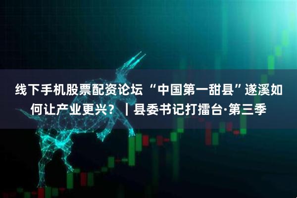 线下手机股票配资论坛 “中国第一甜县”遂溪如何让产业更兴？｜县委书记打擂台·第三季