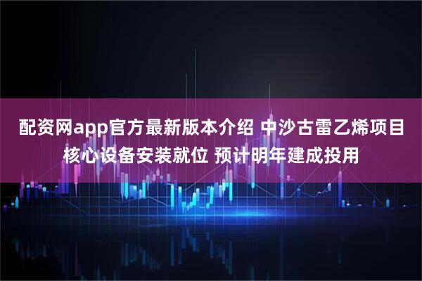 配资网app官方最新版本介绍 中沙古雷乙烯项目核心设备安装就位 预计明年建成投用