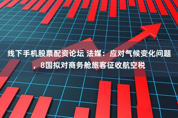 线下手机股票配资论坛 法媒：应对气候变化问题，8国拟对商务舱旅客征收航空税