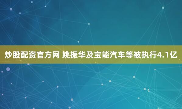 炒股配资官方网 姚振华及宝能汽车等被执行4.1亿