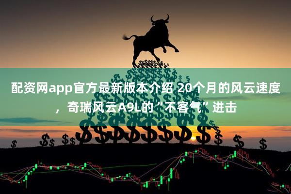 配资网app官方最新版本介绍 20个月的风云速度，奇瑞风云A9L的“不客气”进击