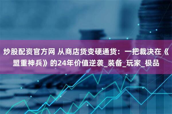 炒股配资官方网 从商店货变硬通货：一把裁决在《盟重神兵》的24年价值逆袭_装备_玩家_极品