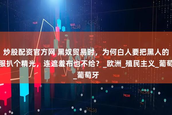 炒股配资官方网 黑奴贸易时,为何白人要把黑人的衣服扒个精光,连遮羞布也不给?_欧洲_殖民主义_葡萄牙