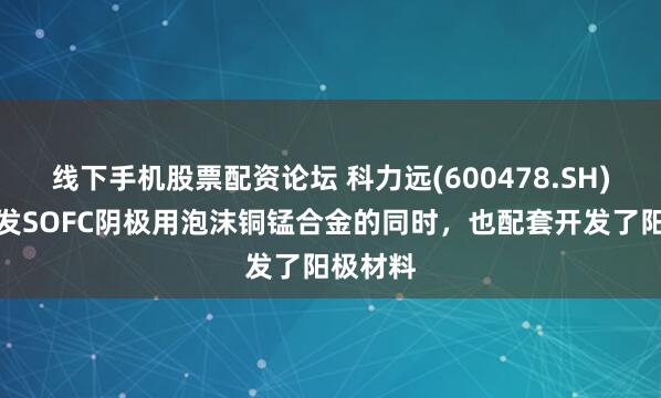 线下手机股票配资论坛 科力远(600478.SH)：在开发SOFC阴极用泡沫铜锰合金的同时，也配套开发了阳极材料