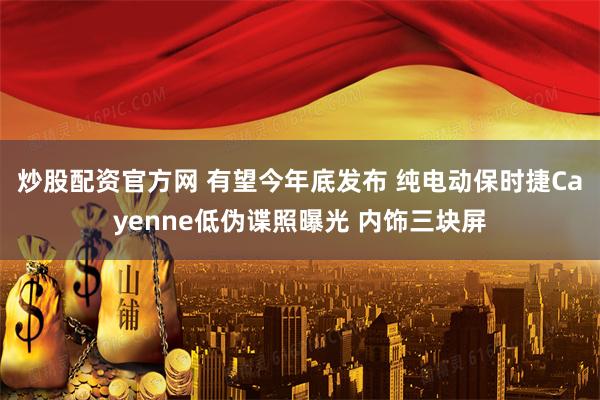 炒股配资官方网 有望今年底发布 纯电动保时捷Cayenne低伪谍照曝光 内饰三块屏
