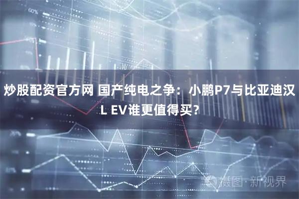 炒股配资官方网 国产纯电之争：小鹏P7与比亚迪汉L EV谁更值得买？