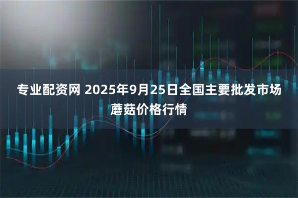 专业配资网 2025年9月25日全国主要批发市场蘑菇价格行情